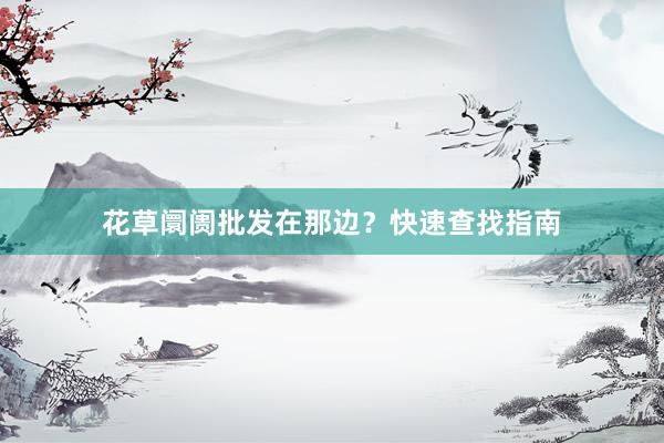 花草阛阓批发在那边？快速查找指南