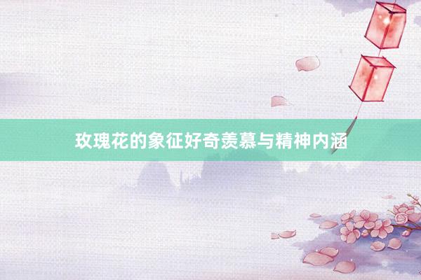 玫瑰花的象征好奇羡慕与精神内涵